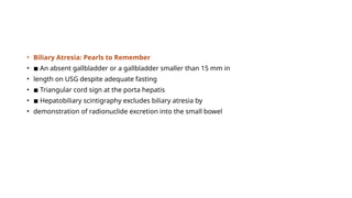 • Biliary Atresia: Pearls to Remember
• ◾ An absent gallbladder or a gallbladder smaller than 15 mm in
• length on USG despite adequate fasting
• ◾ Triangular cord sign at the porta hepatis
• ◾ Hepatobiliary scintigraphy excludes biliary atresia by
• demonstration of radionuclide excretion into the small bowel
 