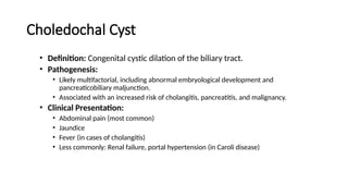 Choledochal Cyst
• Definition: Congenital cystic dilation of the biliary tract.
• Pathogenesis:
• Likely multifactorial, including abnormal embryological development and
pancreaticobiliary maljunction.
• Associated with an increased risk of cholangitis, pancreatitis, and malignancy.
• Clinical Presentation:
• Abdominal pain (most common)
• Jaundice
• Fever (in cases of cholangitis)
• Less commonly: Renal failure, portal hypertension (in Caroli disease)
 