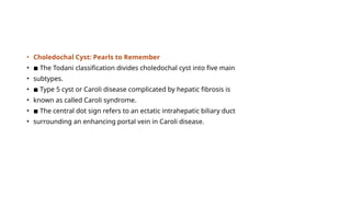 • Choledochal Cyst: Pearls to Remember
• ◾ The Todani classification divides choledochal cyst into five main
• subtypes.
• ◾ Type 5 cyst or Caroli disease complicated by hepatic fibrosis is
• known as called Caroli syndrome.
• ◾ The central dot sign refers to an ectatic intrahepatic biliary duct
• surrounding an enhancing portal vein in Caroli disease.
 