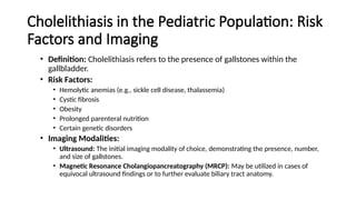 Cholelithiasis in the Pediatric Population: Risk
Factors and Imaging
• Definition: Cholelithiasis refers to the presence of gallstones within the
gallbladder.
• Risk Factors:
• Hemolytic anemias (e.g., sickle cell disease, thalassemia)
• Cystic fibrosis
• Obesity
• Prolonged parenteral nutrition
• Certain genetic disorders
• Imaging Modalities:
• Ultrasound: The initial imaging modality of choice, demonstrating the presence, number,
and size of gallstones.
• Magnetic Resonance Cholangiopancreatography (MRCP): May be utilized in cases of
equivocal ultrasound findings or to further evaluate biliary tract anatomy.
 