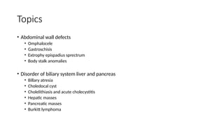 Topics
• Abdominal wall defects
• Omphalocele
• Gastroschisis
• Extrophy epispadius sprectrum
• Body stalk anomalies
• Disorder of biliary system liver and pancreas
• Billary atresia
• Choledocal cyst
• Cholelithiasis and acute cholecystitis
• Hepatic masses
• Pancreatic masses
• Burkitt lymphoma
 