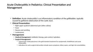 Acute Cholecystitis in Pediatrics: Clinical Presentation and
Management
• Definition: Acute cholecystitis is an inflammatory condition of the gallbladder, typically
caused by gallstone obstruction of the cystic duct.
• Clinical Presentation:
• Right upper quadrant abdominal pain (often colicky)
• Fever
• Nausea and vomiting
• Leukocytosis
• Management:
• Medical Management: Antibiotic therapy, pain control, hydration.
• Surgical Management:
• Laparoscopic cholecystectomy is the gold standard treatment for symptomatic cholelithiasis and acute
cholecystitis.
• Indications for early surgical intervention include severe symptoms, biliary sepsis, and high-risk comorbidities.
 