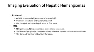 Imaging Evaluation of Hepatic Hemangiomas
Ultrasound:
• Variable echogenicity (hypoechoic to hyperechoic).
• Prominent vascularity on Doppler ultrasound.
• May demonstrate internal cystic areas or flow voids.
• MRI:
• T1 hypointense, T2 hyperintense on conventional sequences.
• Characteristic progressive centripetal enhancement on dynamic contrast-enhanced MRI.
• May demonstrate flow voids within the lesion.
 