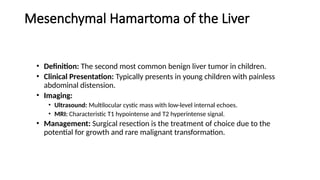 Mesenchymal Hamartoma of the Liver
• Definition: The second most common benign liver tumor in children.
• Clinical Presentation: Typically presents in young children with painless
abdominal distension.
• Imaging:
• Ultrasound: Multilocular cystic mass with low-level internal echoes.
• MRI: Characteristic T1 hypointense and T2 hyperintense signal.
• Management: Surgical resection is the treatment of choice due to the
potential for growth and rare malignant transformation.
 