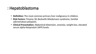 : Hepatoblastoma
• Definition: The most common primary liver malignancy in children.
• Risk Factors: Trisomy 18, Beckwith-Wiedemann syndrome, familial
adenomatous polyposis.
• Clinical Presentation: Abdominal distension, anorexia, weight loss, elevated
serum alpha-fetoprotein (AFP) levels.
 