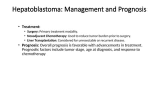 Hepatoblastoma: Management and Prognosis
• Treatment:
• Surgery: Primary treatment modality.
• Neoadjuvant Chemotherapy: Used to reduce tumor burden prior to surgery.
• Liver Transplantation: Considered for unresectable or recurrent disease.
• Prognosis: Overall prognosis is favorable with advancements in treatment.
Prognostic factors include tumor stage, age at diagnosis, and response to
chemotherapy
 