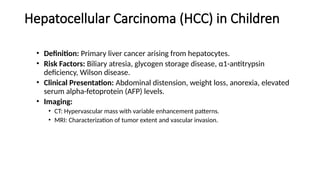 Hepatocellular Carcinoma (HCC) in Children
• Definition: Primary liver cancer arising from hepatocytes.
• Risk Factors: Biliary atresia, glycogen storage disease, α1-antitrypsin
deficiency, Wilson disease.
• Clinical Presentation: Abdominal distension, weight loss, anorexia, elevated
serum alpha-fetoprotein (AFP) levels.
• Imaging:
• CT: Hypervascular mass with variable enhancement patterns.
• MRI: Characterization of tumor extent and vascular invasion.
 
