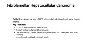 Fibrolamellar Hepatocellular Carcinoma
• Definition: A rare variant of HCC with a distinct clinical and pathological
profile.
• Key Features:
• Occurs in adolescents and young adults.
• Typically lacks a background liver disease.
• Characterized by a central fibrous scar (hypointense on T2-weighted MRI, often
calcified).
• Normal or only mildly elevated AFP levels.
 