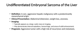 Undifferentiated Embryonal Sarcoma of the Liver
• Definition: A rare, aggressive hepatic malignancy with a predominantly
mesenchymal origin.
• Clinical Presentation: Abdominal distension, weight loss, anorexia.
• Imaging:
• Typically appears as a large, cystic mass on imaging.
• May demonstrate internal septations, hemorrhage, and areas of solid enhancement.
• Prognosis: Aggressive tumor with a high risk of recurrence and metastasis.
 