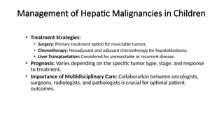 Management of Hepatic Malignancies in Children
• Treatment Strategies:
• Surgery: Primary treatment option for resectable tumors.
• Chemotherapy: Neoadjuvant and adjuvant chemotherapy for hepatoblastoma.
• Liver Transplantation: Considered for unresectable or recurrent disease.
• Prognosis: Varies depending on the specific tumor type, stage, and response
to treatment.
• Importance of Multidisciplinary Care: Collaboration between oncologists,
surgeons, radiologists, and pathologists is crucial for optimal patient
outcomes.
 