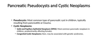 Pancreatic Pseudocysts and Cystic Neoplasms
• Pseudocysts: Most common type of pancreatic cyst in children, typically
resulting from pancreatitis or trauma.
• Cystic Neoplasms:
• Solid and Papillary Epithelial Neoplasm (SPEN): Most common pancreatic neoplasm in
children, predominantly affecting females.
• Congenital Cystic Neoplasms: Rare, may be associated with genetic syndromes.
 