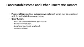 Pancreatoblastoma and Other Pancreatic Tumors
• Pancreatoblastoma: Rare but aggressive malignant tumor; may be associated
with Beckwith-Wiedemann syndrome.
• Other Tumors:
• Endocrine tumors (insulinomas, gastrinomas).
• Neuroendocrine tumors.
• Lymphoma (e.g., Burkitt lymphoma).
• Metastatic disease.
 