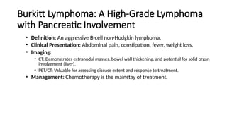 Burkitt Lymphoma: A High-Grade Lymphoma
with Pancreatic Involvement
• Definition: An aggressive B-cell non-Hodgkin lymphoma.
• Clinical Presentation: Abdominal pain, constipation, fever, weight loss.
• Imaging:
• CT: Demonstrates extranodal masses, bowel wall thickening, and potential for solid organ
involvement (liver).
• PET/CT: Valuable for assessing disease extent and response to treatment.
• Management: Chemotherapy is the mainstay of treatment.
 
