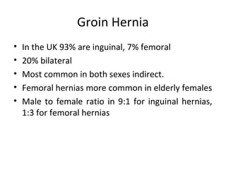 Groin Hernia
• In the UK 93% are inguinal, 7% femoral
• 20% bilateral
• Most common in both sexes indirect.
• Femoral hernias more common in elderly females
• Male to female ratio in 9:1 for inguinal hernias,
1:3 for femoral hernias
 