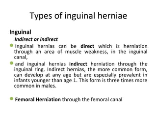 Types of inguinal herniae
Inguinal
Indirect or indirect
Inguinal hernias can be direct which is herniation
through an area of muscle weakness, in the inguinal
canal,
and inguinal hernias indirect herniation through the
inguinal ring. Indirect hernias, the more common form,
can develop at any age but are especially prevalent in
infants younger than age 1. This form is three times more
common in males.
Femoral Herniation through the femoral canal
 