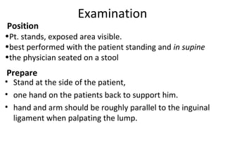 Position
•Pt. stands, exposed area visible.
•best performed with the patient standing and in supine
•the physician seated on a stool
Prepare
• Stand at the side of the patient,
• one hand on the patients back to support him.
• hand and arm should be roughly parallel to the inguinal
ligament when palpating the lump.
Examination
 