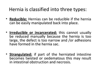 Hernia is classified into three types:
• Reducible: Hernias can be reducible if the hernia
can be easily manipulated back into place.
• Irreducible or incarcerated: this cannot usually
be reduced manually because the hernia is too
large, the defect is too narrow and /or adhesions
have formed in the hernia sac.
• Strangulated: if part of the herniated intestine
becomes twisted or oedematous this may result
in intestinal obstruction and necrosis.
 