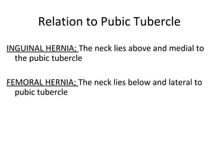 Relation to Pubic Tubercle
INGUINAL HERNIA; The neck lies above and medial to
the pubic tubercle
FEMORAL HERNIA; The neck lies below and lateral to
pubic tubercle
 