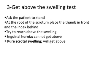 3-Get above the swelling test
•Ask the patient to stand
•At the root of the scrotum place the thumb in front
and the index behind
•Try to reach above the swelling.
• Inguinal hernia; cannot get above
• Pure scrotal swelling; will get above
 