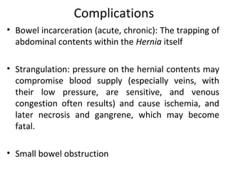Complications
• Bowel incarceration (acute, chronic): The trapping of
abdominal contents within the Hernia itself
• Strangulation: pressure on the hernial contents may
compromise blood supply (especially veins, with
their low pressure, are sensitive, and venous
congestion often results) and cause ischemia, and
later necrosis and gangrene, which may become
fatal.
• Small bowel obstruction
 