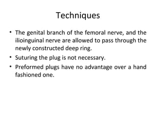 Techniques
• The genital branch of the femoral nerve, and the
ilioinguinal nerve are allowed to pass through the
newly constructed deep ring.
• Suturing the plug is not necessary.
• Preformed plugs have no advantage over a hand
fashioned one.
 