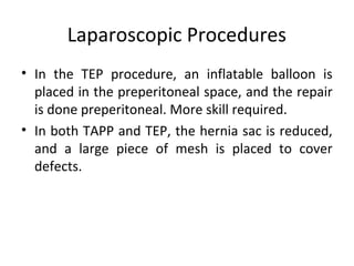 Laparoscopic Procedures
• In the TEP procedure, an inflatable balloon is
placed in the preperitoneal space, and the repair
is done preperitoneal. More skill required.
• In both TAPP and TEP, the hernia sac is reduced,
and a large piece of mesh is placed to cover
defects.
 