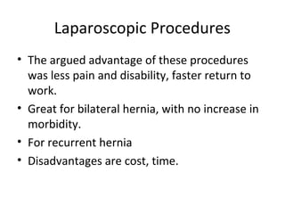 Laparoscopic Procedures
• The argued advantage of these procedures
was less pain and disability, faster return to
work.
• Great for bilateral hernia, with no increase in
morbidity.
• For recurrent hernia
• Disadvantages are cost, time.
 