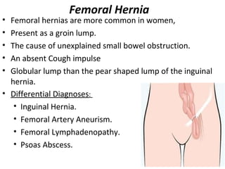 Femoral Hernia
• Femoral hernias are more common in women,
• Present as a groin lump.
• The cause of unexplained small bowel obstruction.
• An absent Cough impulse
• Globular lump than the pear shaped lump of the inguinal
hernia.
• Differential Diagnoses:
• Inguinal Hernia.
• Femoral Artery Aneurism.
• Femoral Lymphadenopathy.
• Psoas Abscess.
 