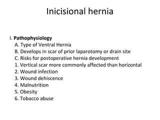 Inicisional hernia
I. Pathophysiology
A. Type of Ventral Hernia
B. Develops in scar of prior laparotomy or drain site
C. Risks for postoperative hernia development
1. Vertical scar more commonly affected than horizontal
2. Wound infection
3. Wound dehiscence
4. Malnutrition
5. Obesity
6. Tobacco abuse
 
