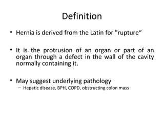 Definition
• Hernia is derived from the Latin for "rupture“
• It is the protrusion of an organ or part of an
organ through a defect in the wall of the cavity
normally containing it.
• May suggest underlying pathology
– Hepatic disease, BPH, COPD, obstructing colon mass
 