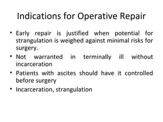 Indications for Operative Repair
• Early repair is justified when potential for
strangulation is weighed against minimal risks for
surgery.
• Not warranted in terminally ill without
incarceration
• Patients with ascites should have it controlled
before surgery
• Incarceration, strangulation
 