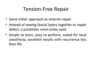 Tension-Free Repair
• Same initial approach as anterior repair
• Instead of sewing fascial layers together to repair
defect, a prosthetic mesh onlay used
• Simple to learn, easy to perform, suited for local
anesthesia, excellent results with recurrence less
than 4%.
 
