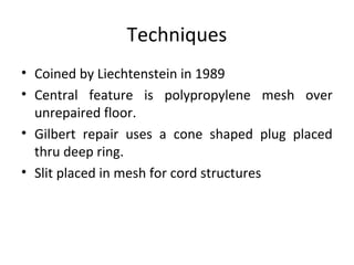 Techniques
• Coined by Liechtenstein in 1989
• Central feature is polypropylene mesh over
unrepaired floor.
• Gilbert repair uses a cone shaped plug placed
thru deep ring.
• Slit placed in mesh for cord structures
 