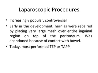 Laparoscopic Procedures
• Increasingly popular, controversial
• Early in the development, hernias were repaired
by placing very large mesh over entire inguinal
region on top of the peritoneum. Was
abandoned because of contact with bowel.
• Today, most performed TEP or TAPP
 
