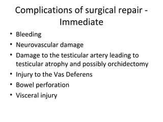 Complications of surgical repair -
Immediate
• Bleeding
• Neurovascular damage
• Damage to the testicular artery leading to
testicular atrophy and possibly orchidectomy
• Injury to the Vas Deferens
• Bowel perforation
• Visceral injury
 