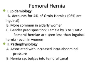 Femoral Hernia
I. Epidemiology
A. Accounts for 4% of Groin Hernias (96% are
inguinal)
B. More common in elderly women
C. Gender predisposition: Female by 3 to 1 ratio
Femoral herniae are seen less than inguinal
hernia - even in women
II. Pathophysiology
A. Associated with increased intra-abdominal
pressure
B. Hernia sac bulges into femoral canal
 