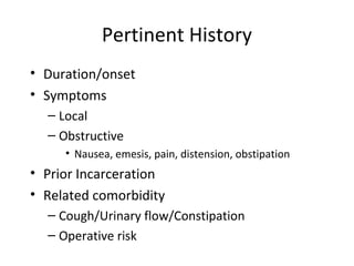 Pertinent History
• Duration/onset
• Symptoms
– Local
– Obstructive
• Nausea, emesis, pain, distension, obstipation
• Prior Incarceration
• Related comorbidity
– Cough/Urinary flow/Constipation
– Operative risk
 