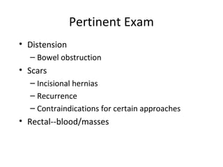 Pertinent Exam
• Distension
– Bowel obstruction
• Scars
– Incisional hernias
– Recurrence
– Contraindications for certain approaches
• Rectal--blood/masses
 