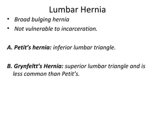 Lumbar Hernia
• Broad bulging hernia
• Not vulnerable to incarceration.
A. Petit’s hernia: inferior lumbar triangle.
B. Grynfeltt’s Hernia: superior lumbar triangle and is
less common than Petit’s.
 