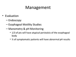 Management
• Evaluation
– Endoscopy
– Esophageal Motility Studies
– Manometry & pH Monitoring
• 1/3 of pts will have atypical peristalsis of the esophageal
body
• ½ of symptomatic patients will have abnormal pH results
 