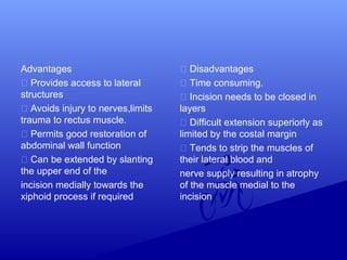 Advantages
 Provides access to lateral
structures
 Avoids injury to nerves,limits
trauma to rectus muscle.
 Permits good restoration of
abdominal wall function
 Can be extended by slanting
the upper end of the
incision medially towards the
xiphoid process if required
 Disadvantages
 Time consuming.
 Incision needs to be closed in
layers
 Difficult extension superiorly as
limited by the costal margin
 Tends to strip the muscles of
their lateral blood and
nerve supply resulting in atrophy
of the muscle medial to the
incision
 