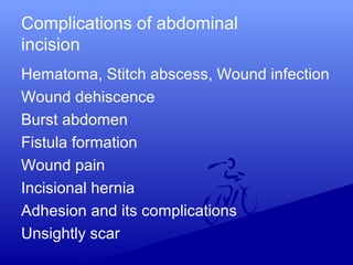 Complications of abdominal
incision
Hematoma, Stitch abscess, Wound infection
Wound dehiscence
Burst abdomen
Fistula formation
Wound pain
Incisional hernia
Adhesion and its complications
Unsightly scar
 