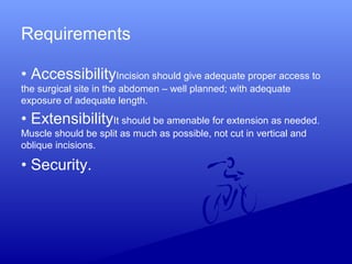 Requirements
• AccessibilityIncision should give adequate proper access to
the surgical site in the abdomen – well planned; with adequate
exposure of adequate length.
• ExtensibilityIt should be amenable for extension as needed.
Muscle should be split as much as possible, not cut in vertical and
oblique incisions.
• Security.
 