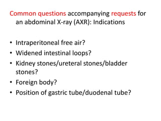 Common questions accompanying requests for
an abdominal X-ray (AXR): Indications
• Intraperitoneal free air?
• Widened intestinal loops?
• Kidney stones/ureteral stones/bladder
stones?
• Foreign body?
• Position of gastric tube/duodenal tube?
 
