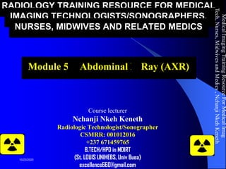 RADIOLOGY TRAINING RESOURCE FOR MEDICAL
IMAGING TECHNOLOGISTS/SONOGRAPHERS,
NURSES, MIDWIVES AND RELATED MEDICS
Module 5b: Abdominal X-Ray (AXR)
Course lecturer
Nchanji Nkeh Keneth
Radiologic Technologist/Sonographer
CSMRR: 001012016
+237 671459765
B.TECH/HPD in MDIRT
(St. LOUIS UNIHEBS, Univ Buea)
excellence660@gmail.com
MedicalImagingTrainingResourceForMedicalImag
Tech,Nurses,MidwivesandMedics,NchanjiNkehKeneth
1
10/23/2020
 