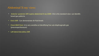 Abdominal X ray views
‐
• Anterior–posterior (AP) supine abdominal X ray (AXR)
‐ - this is the standard view- can Identify
bowel gas patterns.
• Erect AXR - Can demonstrate Air fluid levels
• Chest XRAY Erect -It is very sensitive at identifying free sub diaphragmatic gas
‐
(pneumoperitoneum)
• Left lateral decubitus AXR
 