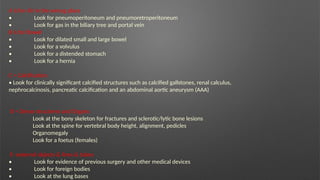 A is for Air in the wrong place
• Look for pneumoperitoneum and pneumoretroperitoneum
• Look for gas in the biliary tree and portal vein
B is for Bowel
• Look for dilated small and large bowel
• Look for a volvulus
• Look for a distended stomach
• Look for a hernia
C = Calcification
• Look for clinically significant calcified structures such as calcified gallstones, renal calculus,
nephrocalcinosis, pancreatic calcification and an abdominal aortic aneurysm (AAA)
D = Dense structeres and Organs
Look at the bony skeleton for fractures and sclerotic/lytic bone lesions
Look at the spine for vertebral body height, alignment, pedicles
Organomegaly
Look for a foetus (females)
E -external objects & lines & tubes
• Look for evidence of previous surgery and other medical devices
• Look for foreign bodies
• Look at the lung bases
 