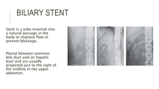 BILIARY STENT
Stent is a tube inserted into
a natural passage in the
body to improve flow or
prevent blockage.
Placed between common
bile duct and/or hepatic
duct and are usually
projected just to the right of
the midline in the upper
abdomen.
 