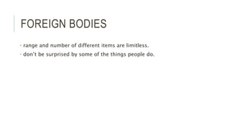 FOREIGN BODIES
• range and number of different items are limitless.
• don’t be surprised by some of the things people do.
 