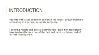 INTRODUCTION
Patients with acute abdomen comprise the largest group of people
presenting as a general surgical emergency.
Following history and clinical examination , plain film radiograph
have tradionally been one of the first and most useful method of
further investigation..
 
